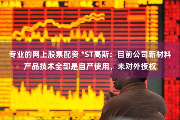 专业的网上股票配资 *ST高斯：目前公司新材料产品技术全部是自产使用，未对外授权