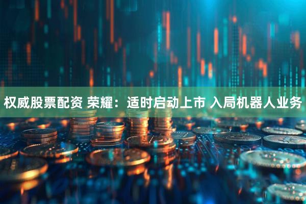 权威股票配资 荣耀：适时启动上市 入局机器人业务