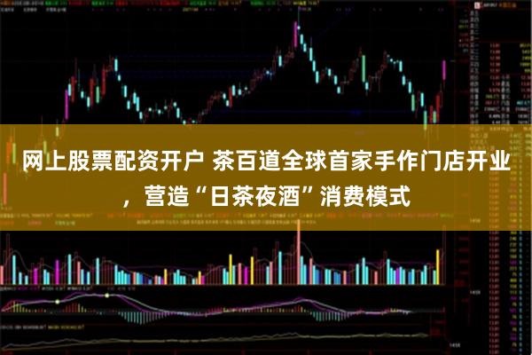 网上股票配资开户 茶百道全球首家手作门店开业，营造“日茶夜酒”消费模式