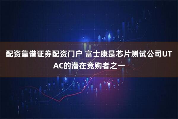 配资靠谱证券配资门户 富士康是芯片测试公司UTAC的潜在竞购者之一