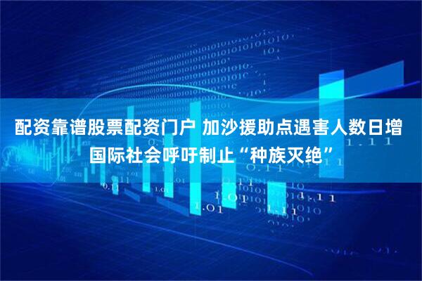 配资靠谱股票配资门户 加沙援助点遇害人数日增 国际社会呼吁制止“种族灭绝”