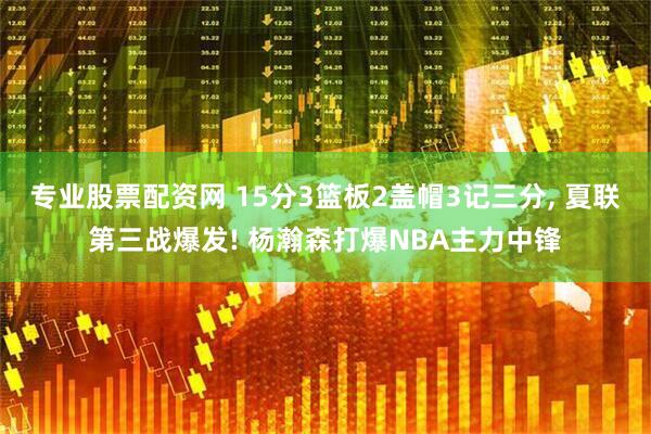 专业股票配资网 15分3篮板2盖帽3记三分, 夏联第三战爆发! 杨瀚森打爆NBA主力中锋