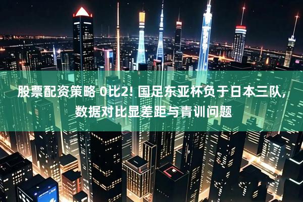 股票配资策略 0比2! 国足东亚杯负于日本三队, 数据对比显差距与青训问题