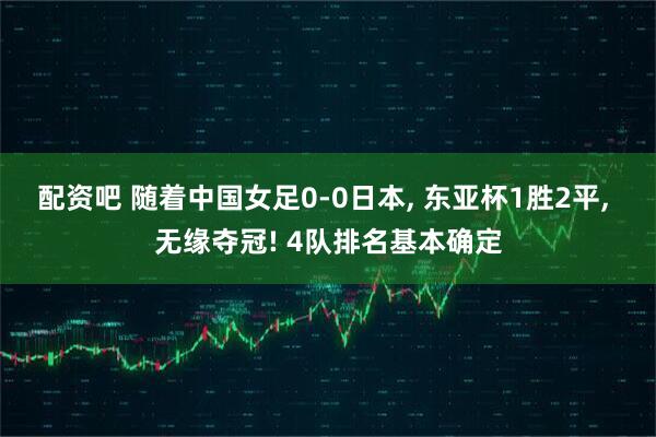 配资吧 随着中国女足0-0日本, 东亚杯1胜2平, 无缘夺冠! 4队排名基本确定