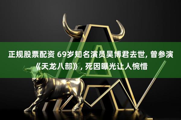 正规股票配资 69岁知名演员吴博君去世, 曾参演《天龙八部》, 死因曝光让人惋惜