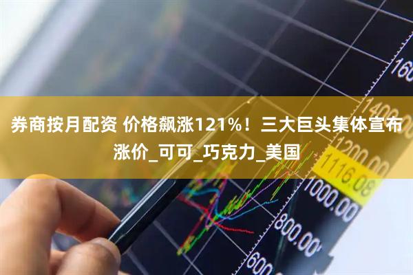 券商按月配资 价格飙涨121%！三大巨头集体宣布涨价_可可_巧克力_美国