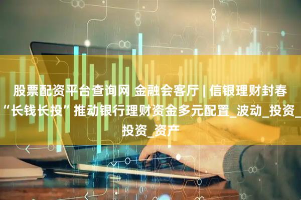 股票配资平台查询网 金融会客厅 | 信银理财封春升：“长钱长投”推动银行理财资金多元配置_波动_投资_资产