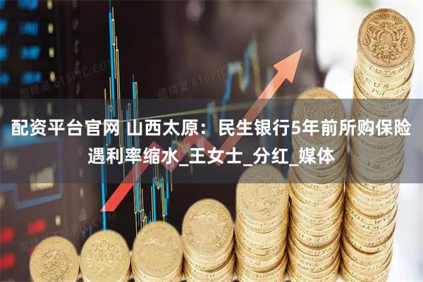配资平台官网 山西太原：民生银行5年前所购保险遇利率缩水_王女士_分红_媒体