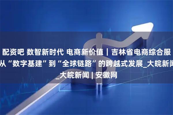 配资吧 数智新时代 电商新价值｜吉林省电商综合服务产业：从“数字基建”到“全球链路”的跨越式发展_大皖新闻 | 安徽网