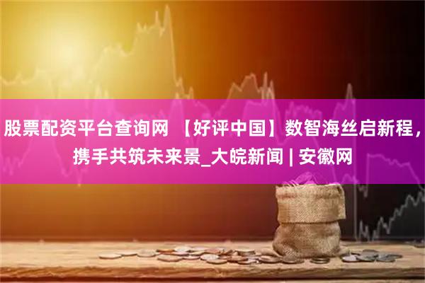 股票配资平台查询网 【好评中国】数智海丝启新程，携手共筑未来景_大皖新闻 | 安徽网