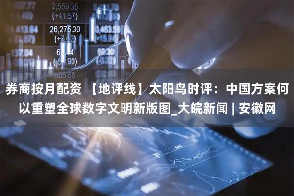 券商按月配资 【地评线】太阳鸟时评：中国方案何以重塑全球数字文明新版图_大皖新闻 | 安徽网
