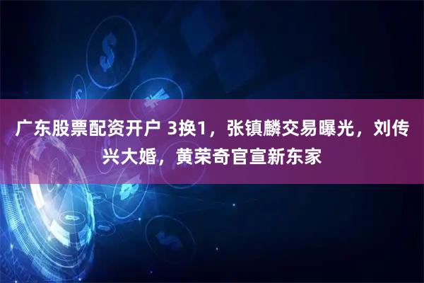 广东股票配资开户 3换1，张镇麟交易曝光，刘传兴大婚，黄荣奇官宣新东家