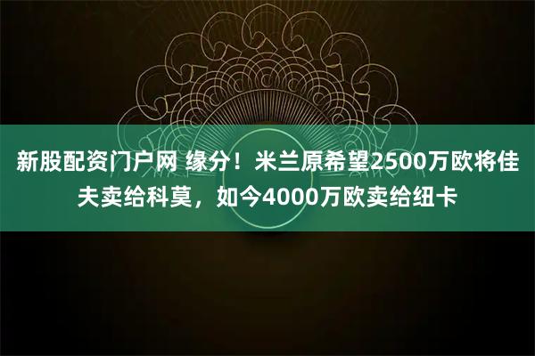新股配资门户网 缘分！米兰原希望2500万欧将佳夫卖给科莫，如今4000万欧卖给纽卡