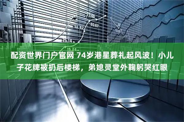 配资世界门户官网 74岁港星葬礼起风波！小儿子花牌被扔后楼梯，弟媳灵堂外鞠躬哭红眼