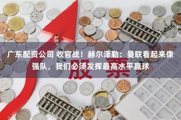 广东配资公司 收官战！赫尔泽勒：曼联看起来像强队，我们必须发挥最高水平赢球