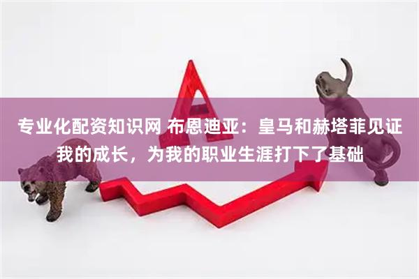 专业化配资知识网 布恩迪亚：皇马和赫塔菲见证我的成长，为我的职业生涯打下了基础