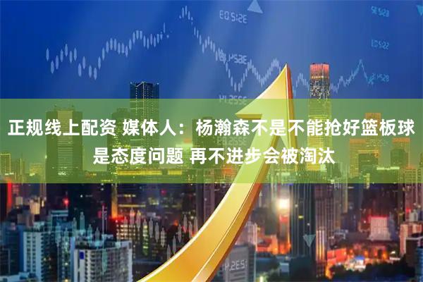 正规线上配资 媒体人：杨瀚森不是不能抢好篮板球 是态度问题 再不进步会被淘汰
