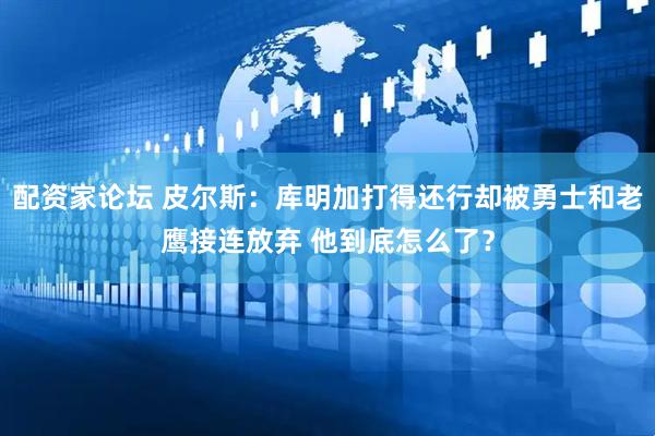 配资家论坛 皮尔斯：库明加打得还行却被勇士和老鹰接连放弃 他到底怎么了？