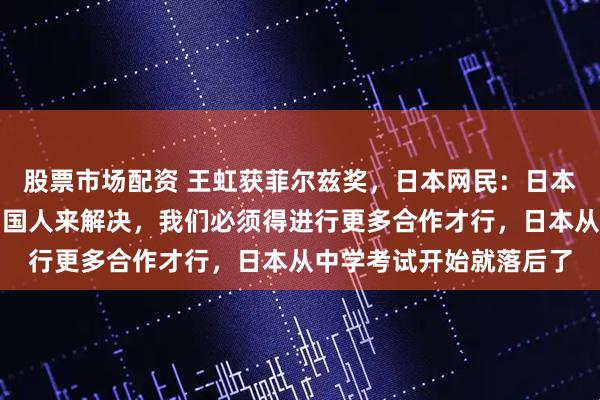 股票市场配资 王虹获菲尔兹奖，日本网民：日本人提出的数学猜想由中国人来解决，我们必须得进行更多合作才行，日本从中学考试开始就落后了