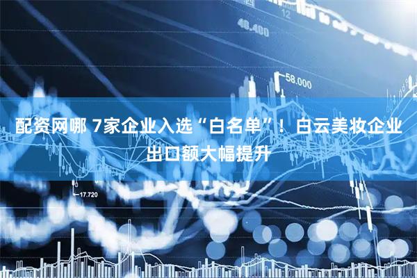 配资网哪 7家企业入选“白名单”！白云美妆企业出口额大幅提升