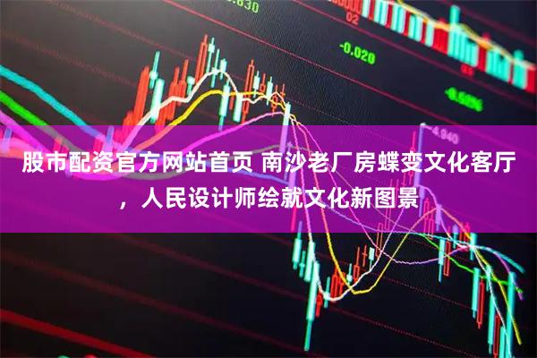 股市配资官方网站首页 南沙老厂房蝶变文化客厅，人民设计师绘就文化新图景
