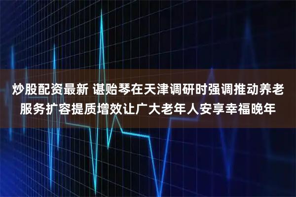 炒股配资最新 谌贻琴在天津调研时强调　　推动养老服务扩容提质增效　　让广大老年人安享幸福晚年